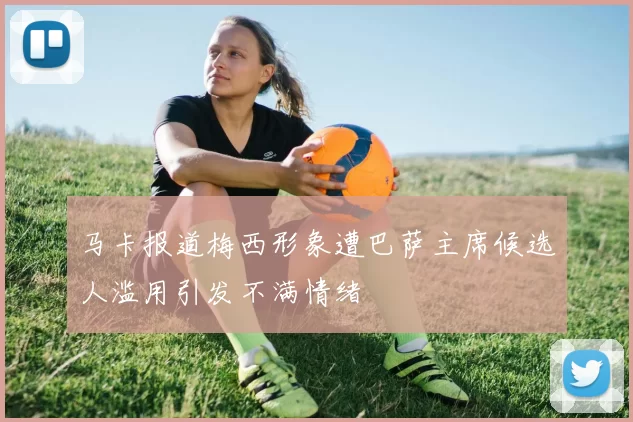 马卡报道梅西形象遭巴萨主席候选人滥用引发不满情绪