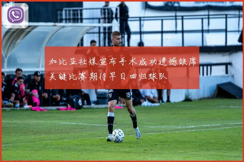 加比亚社媒宣布手术成功遗憾缺席关键比赛期待早日回归球队