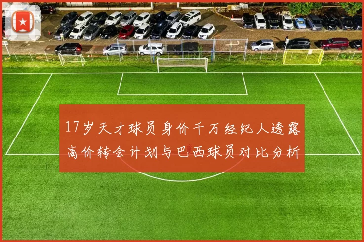 17岁天才球员身价千万经纪人透露高价转会计划与巴西球员对比分析
