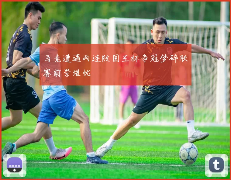 马竞遭遇两连败国王杯争冠梦碎联赛前景堪忧