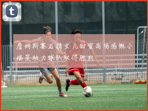 詹姆斯赛后携女儿甜蜜离场感慨小福星助力球队取得胜利