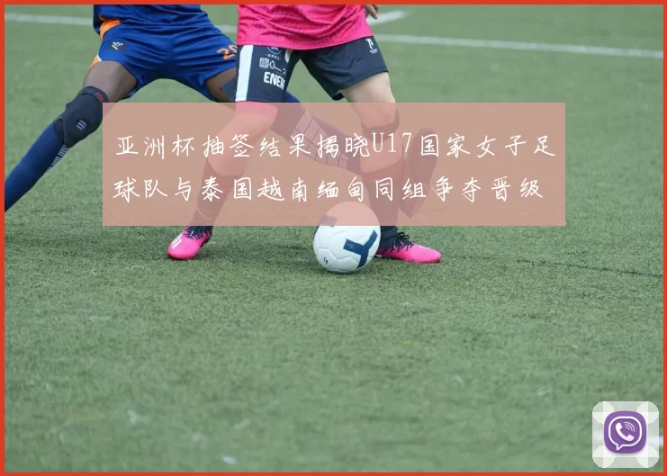 亚洲杯抽签结果揭晓U17国家女子足球队与泰国越南缅甸同组争夺晋级资格