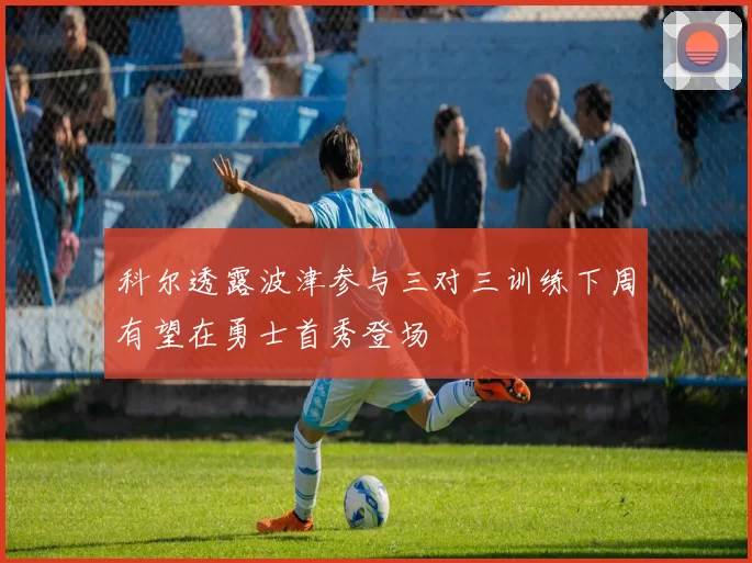 科尔透露波津参与三对三训练下周有望在勇士首秀登场