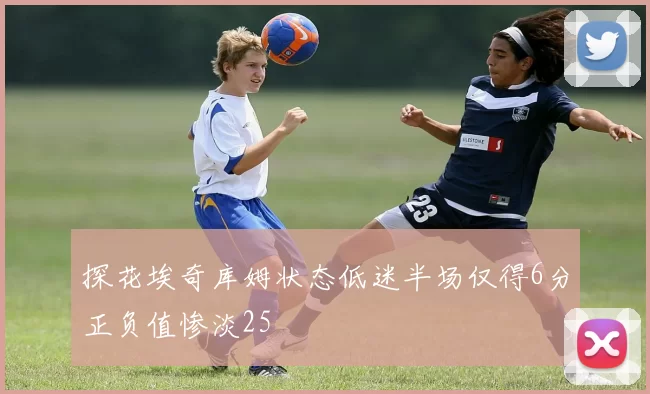探花埃奇库姆状态低迷半场仅得6分正负值惨淡25