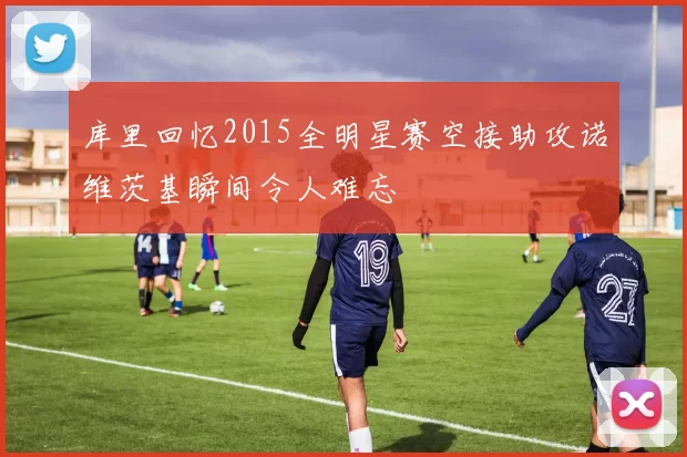 库里回忆2015全明星赛空接助攻诺维茨基瞬间令人难忘