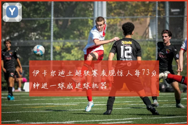 伊卡尔迪土超联赛表现惊人每73分钟进一球成进球机器
