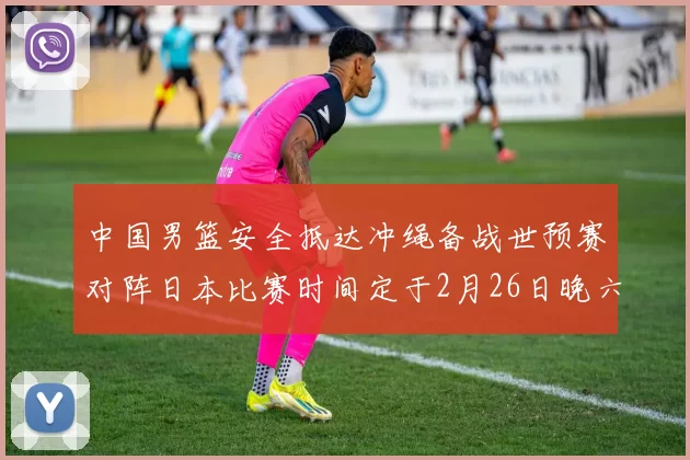 中国男篮安全抵达冲绳备战世预赛对阵日本比赛时间定于2月26日晚六点五分