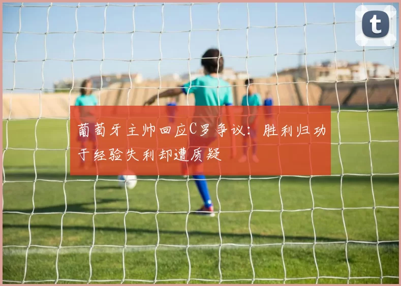 葡萄牙主帅回应C罗争议：胜利归功于经验失利却遭质疑