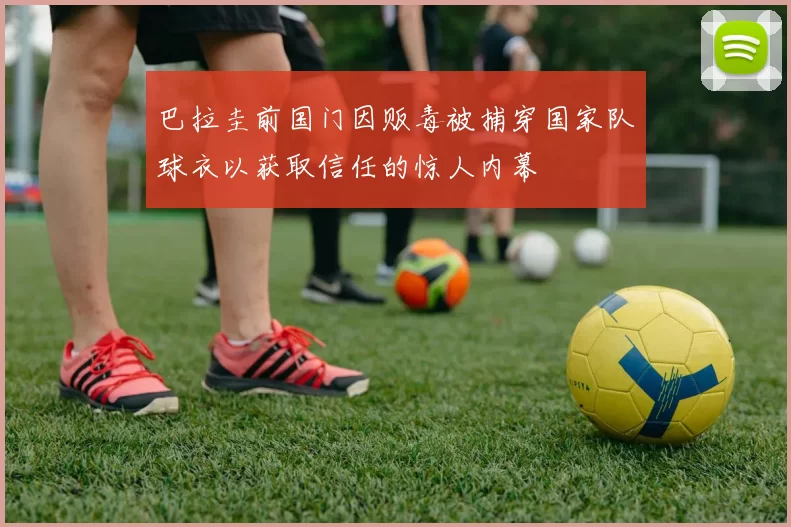 巴拉圭前国门因贩毒被捕穿国家队球衣以获取信任的惊人内幕