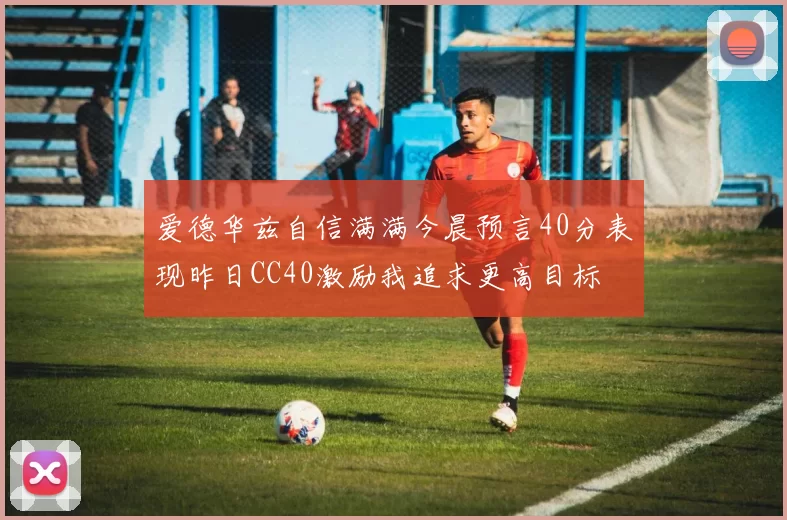 爱德华兹自信满满今晨预言40分表现昨日CC40激励我追求更高目标