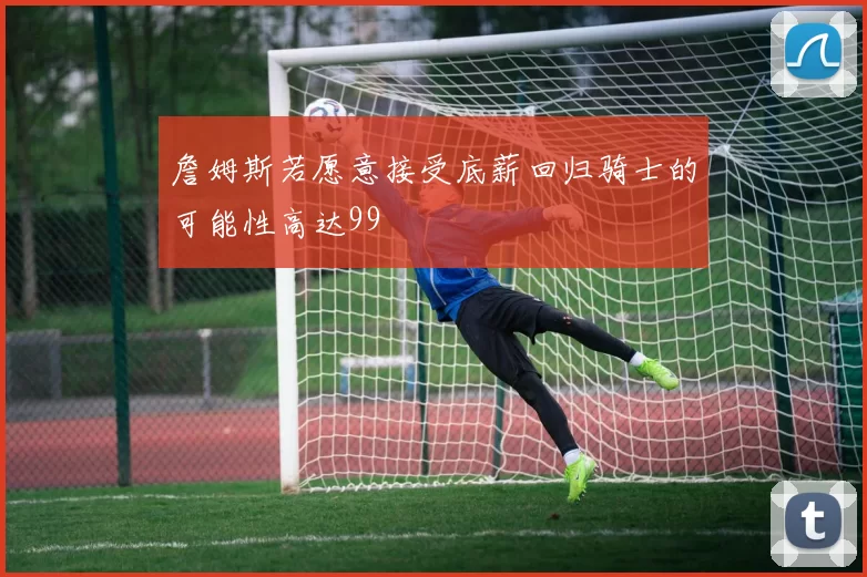 詹姆斯若愿意接受底薪回归骑士的可能性高达99
