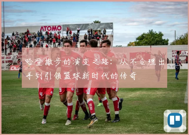 哈登撤步的演变之路：从不合理出手到引领篮球新时代的传奇
