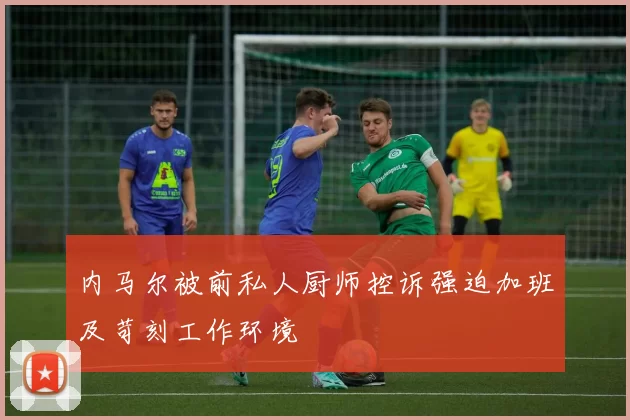 内马尔被前私人厨师控诉强迫加班及苛刻工作环境