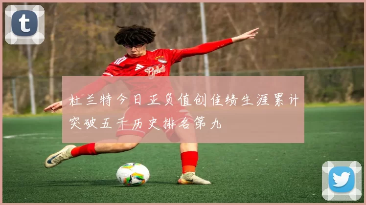 杜兰特今日正负值创佳绩生涯累计突破五千历史排名第九