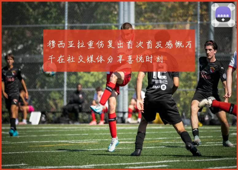 穆西亚拉重伤复出首次首发感慨万千在社交媒体分享喜悦时刻