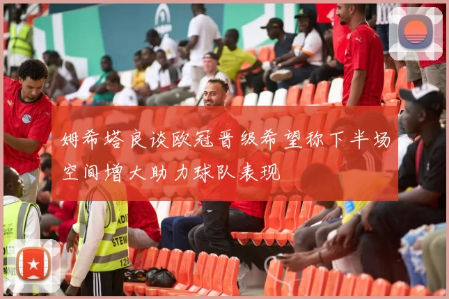 姆希塔良谈欧冠晋级希望称下半场空间增大助力球队表现