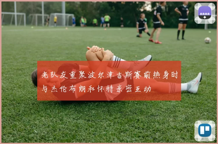 老队友重聚波尔津吉斯赛前热身时与杰伦布朗和怀特亲密互动