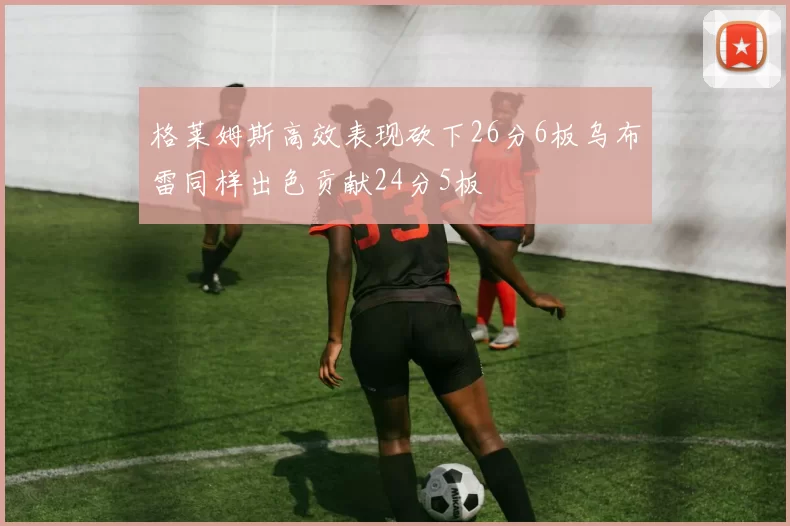 格莱姆斯高效表现砍下26分6板乌布雷同样出色贡献24分5板