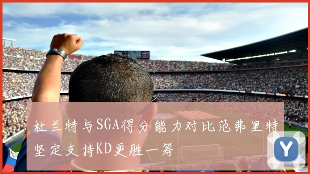 杜兰特与SGA得分能力对比范弗里特坚定支持KD更胜一筹