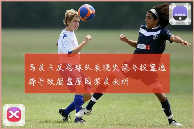 乌度卡反思球队表现失误与投篮选择导致崩盘原因深度剖析