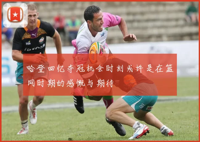 哈登回忆夺冠机会时刻或许是在篮网时期的感慨与期待