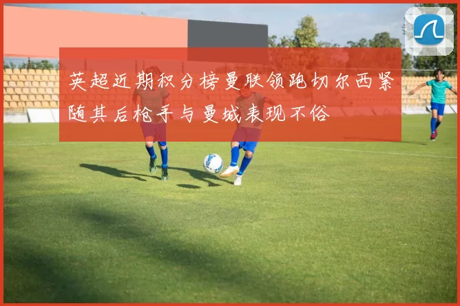 英超近期积分榜曼联领跑切尔西紧随其后枪手与曼城表现不俗