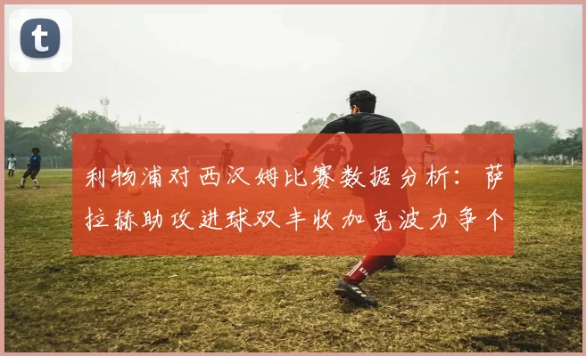 利物浦对西汉姆比赛数据分析：萨拉赫助攻进球双丰收加克波力争个人职业生涯50球