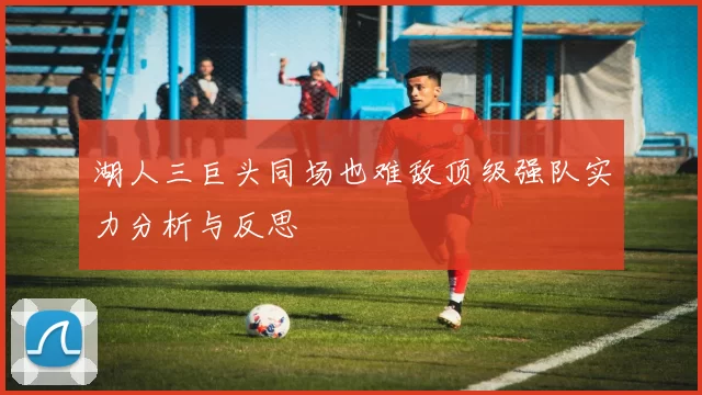 湖人三巨头同场也难敌顶级强队实力分析与反思
