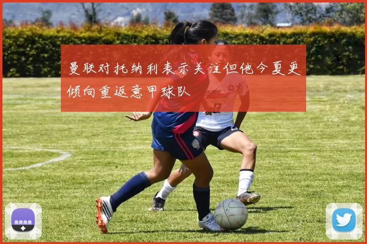 曼联对托纳利表示关注但他今夏更倾向重返意甲球队