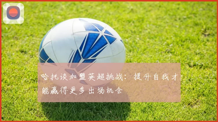 哈托谈加盟英超挑战：提升自我才能赢得更多出场机会