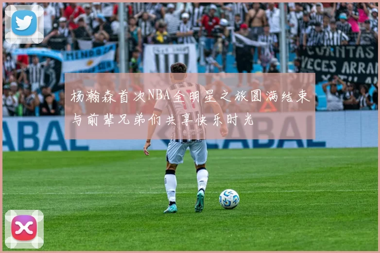 杨瀚森首次NBA全明星之旅圆满结束与前辈兄弟们共享快乐时光